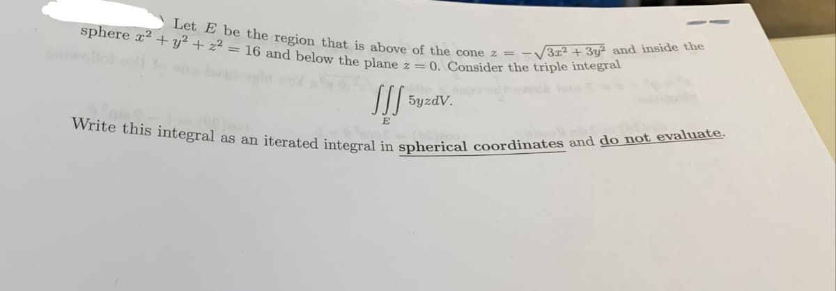 Write this integral as an iterated integral in spherical coordinates and do not evaluate.
Let E be the region that is above of the cone z = –V3x² + 3y² and inside the
sphere x2 + y² + z² = 16 and below the plane z = 0. Consider the triple integral
5yzdV.
E
