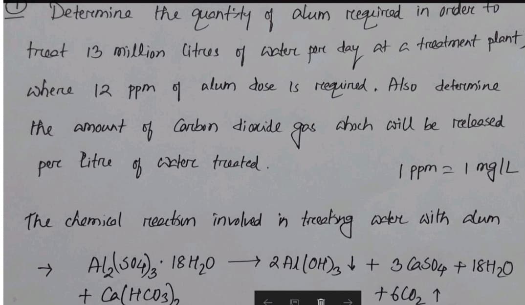 Deteremine the quantly f alum
required in order to
freat 13 million Citrees of aderr pore day at a treatment plant
water
whene 12 ppm g alum dose is requined. Also deferemine
the amount
of
Carebon diaxide
aboch aill be reeleased
pere
litne
artere treeated.
I ppm a I mglL
The chamical reactsun involvad in treatyng arbr aith dum
Ablso)a 18H20 → & AL(OH)g V + 3 CasOp + 18H20
+ Ca(HCO3),
