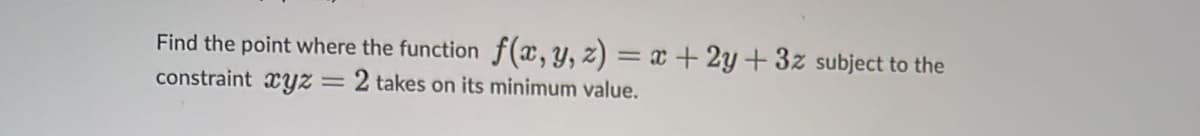 Find the point where the function f(x, y, z) = x + 2y+3z subject to the
constraint xyz = 2 takes on its minimum value.
