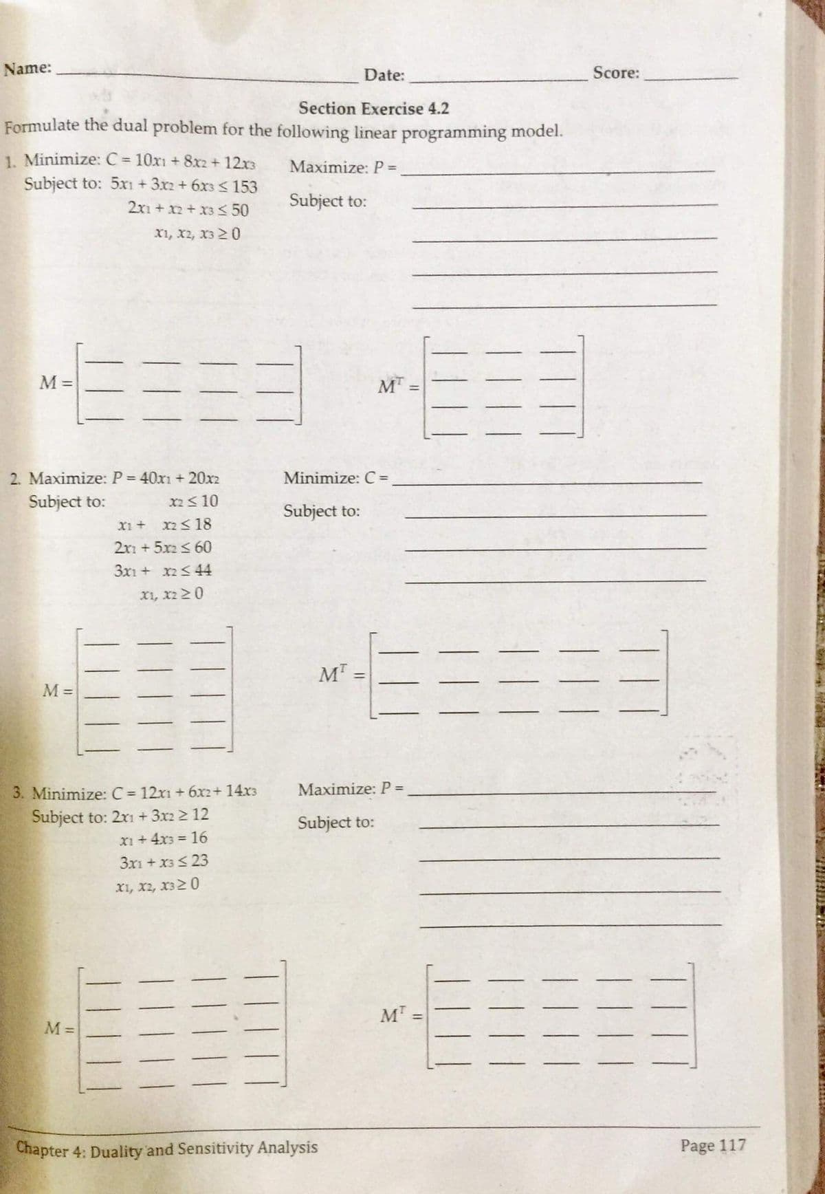 Name:
Date:
Score:
Section Exercise 4.2
Formulate the dual problem for the following linear programming model.
1. Minimize: C = 10x1 + 8x2+ 12x3
Subject to: 5x1 + 3x2 + 6x3 < 153
%3D
Maximize: P =
2x1 + x2+ x3 < 50
Subject to:
X1, x2, x3 20
M =
M
2. Maximize: P = 40x1 + 20x2
Subject to:
Minimize: C=
X2<10
Subject to:
X1 +
x2<18
2r1 + 5x2 <60
3x1 + x2<44
x1, x2 20
%3D
M =
Maximize: P =
3. Minimize: C = 12x1 + 6x2+ 14x3
Subject to: 2x1 + 3x2 2 12
x1 +4x3 = 16
3x1 + x3< 23
%3D
Subject to:
x1, x2, x32 0
M =
M =
Chapter 4: Duality and Sensitivity Analysis
Page 117
TIH
