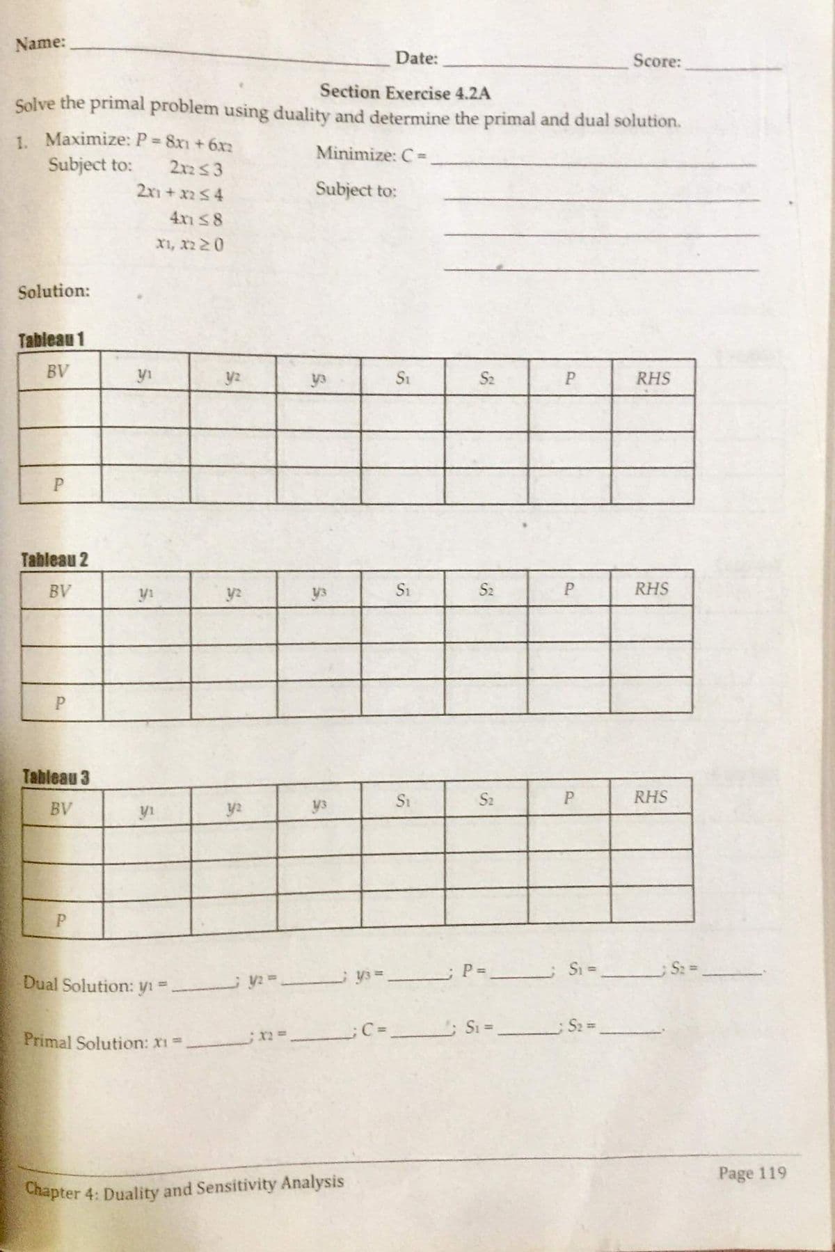 Name:
Date:
Score:
Section Exercise 4.2A
Solve the primal problem using duality and determine the primal and dual solution.
1. Maximize: P 8x1 + 6x2
Subject to:
%3D
Minimize: C =
2x23
2x1 +x254
Subject to:
4xn S8
x1, x2 20
Solution:
Tableau 1
BV
yi
y2
ya
S1
S2
RHS
P
Tableau 2
BV
y1
y2
ys
S1
S2
RHS
Tableau 3
BV
y2
y3
Si
S2
P
RHS
yi
Si =
Dual Solution: yı =
%3D
S2 =
Primal Solution: x1D
Page 119
Chapter 4: Duality and Sensitivity Analysis
