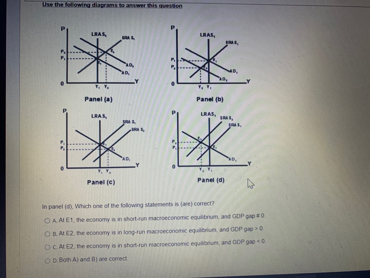 Use the following diagrams to answer this question
0
0
LRAS,
Y, Y₂
Panel (a)
LRAS,
Y, Y₂
Panel (c)
SRA S,
AD₂
AD₁
Y
SRA S,
AD₁
SRA S₂
P₁
P₂
0
P₂
0
LRAS,
SRAS,
K
AD₂
Y₂ Y₁
Panel (b)
LRAS,
SRA S,
Y₂ Y₁
Panel (d)
SRAS,
AD,
Y
In panel (d), Which one of the following statements is (are) correct?
O A. At E1, the economy is in short-run macroeconomic equilibrium, and GDP gap # 0.
O B. At E2, the economy is in long-run macroeconomic equilibrium, and GDP gap > 0.
O C. At E2, the economy is in short-run macroeconomic equilibrium, and GDP gap < 0.
OD. Both A) and B) are correct.