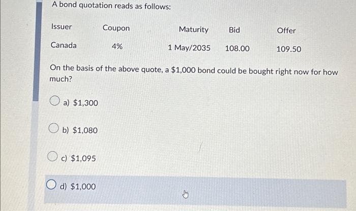 A bond quotation reads as follows:
Issuer
Canada
b) $1,080
c) $1,095
Coupon
4%
O d) $1,000
Maturity
1 May/2035
Bid
108.00
On the basis of the above quote, a $1,000 bond could be bought right now for how
much?
a) $1,300
Offer
109.50