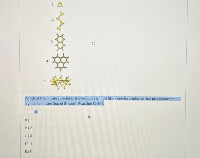 A.) 1
B.) 2
C.) 3
D.) 4
E.) 5
5.
2
3.
Which of the silicate structures shown above is most likely one for a mineral that precipitates at
high temperature (top of Bowen's Reaction Series).
72.)