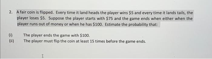 2. A fair coin is flipped. Every time it land heads the player wins $5 and every time it lands tails, the
player loses $5. Suppose the player starts with $75 and the game ends when either when the
player runs out of money or when he has $100. Estimate the probability that:
(i)
The player ends the game with $100.
The player must flip the coin at least 15 times before the game ends.
I