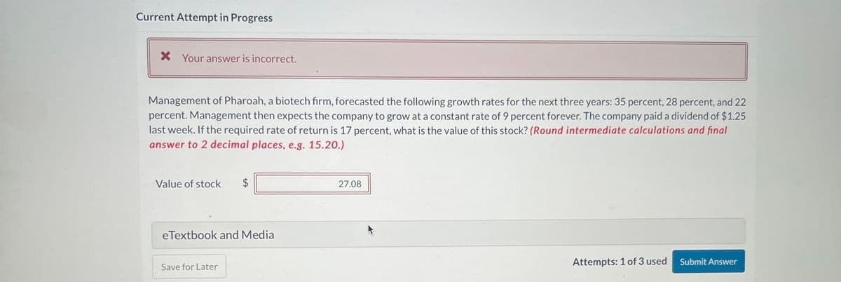 Current Attempt in Progress
X Your answer is incorrect.
Management of Pharoah, a biotech firm, forecasted the following growth rates for the next three years: 35 percent, 28 percent, and 22
percent. Management then expects the company to grow at a constant rate of 9 percent forever. The company paid a dividend of $1.25
last week. If the required rate of return is 17 percent, what is the value of this stock? (Round intermediate calculations and final
answer to 2 decimal places, e.g. 15.20.)
Value of stock $
eTextbook and Media
Save for Later
27.08
Attempts: 1 of 3 used
Submit Answer