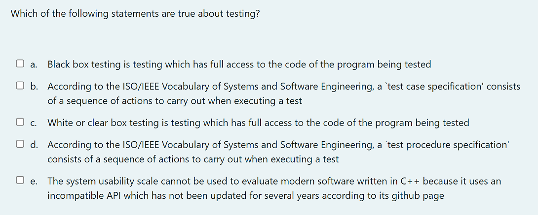 Which of the following statements are true about testing?
a. Black box testing is testing which has full access to the code of the program being tested
O b. According to the ISO/IEEE Vocabulary of Systems and Software Engineering, a 'test case specification' consists
of a sequence of actions to carry out when executing a test
White or clear box testing is testing which has full access to the code of the program being tested
According to the ISO/IEEE Vocabulary of Systems and Software Engineering, a 'test procedure specification'
consists of a sequence of actions to carry out when executing a test
D c.
Od.
e. The system usability scale cannot be used to evaluate modern software written in C++ because it uses an
incompatible API which has not been updated for several years according to its github page