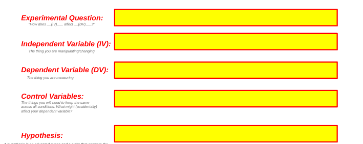Experimental Question:
"How does_(IV) allect (DV)
Independent Variable (IV):
The thing you are manipulating/changing.
Dependent Variable (DV):
The thing you are measuring.
Control Variables:
The things you wil need to keep the same
across al conditions. What might (accidentaly)
affect your dependent variabie?
Hypothesis:
