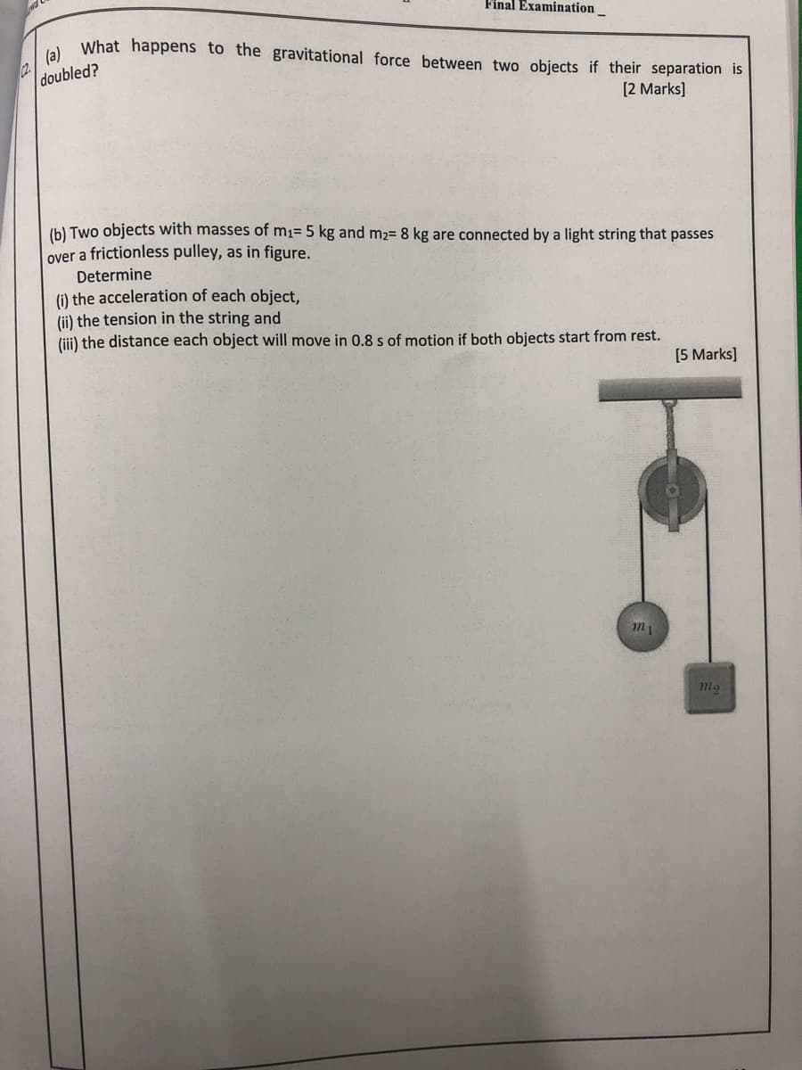 Final Examination_
What happens to the gravitational force between two objects if their separation is
2.
doubled?
[2 Marks]
(b) Two objects with masses of m1= 5 kg and m2= 8 kg are connected by a light string that passes
over a frictionless pulley, as in figure.
Determine
(i) the acceleration of each object,
(ii) the tension in the string and
(iii) the distance each object will move in 0.8 s of motion if both objects start from rest.
[5 Marks]
