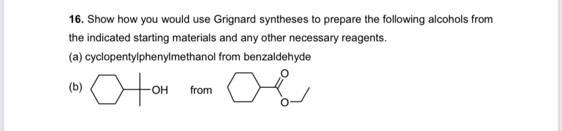 16. Show how you would use Grignard syntheses to prepare the following alcohols from
the indicated starting materials and any other necessary reagents.
(a) cyclopentylphenylmethanol from benzaldehyde
motor o
(b)
아애
-OH from