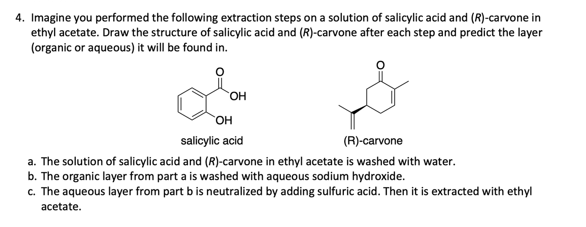 4. Imagine you performed the following extraction steps on a solution of salicylic acid and (R)-carvone in
ethyl acetate. Draw the structure of salicylic acid and (R)-carvone after each step and predict the layer
(organic or aqueous) it will be found in.
OH
OH
salicylic acid
(R)-carvone
a. The solution of salicylic acid and (R)-carvone in ethyl acetate is washed with water.
b. The organic layer from part a is washed with aqueous sodium hydroxide.
c. The aqueous layer from part b is neutralized by adding sulfuric acid. Then it is extracted with ethyl
acetate.