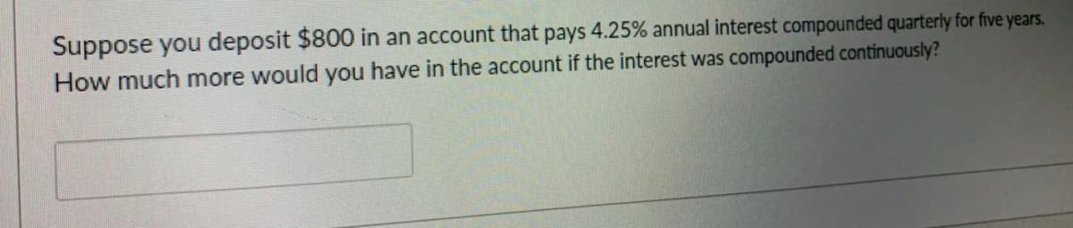 Suppose you deposit $800 in an account that pays 4.25% annual interest compounded quarterly for five years.
How much more would you have in the account if the interest was compounded continuously?
