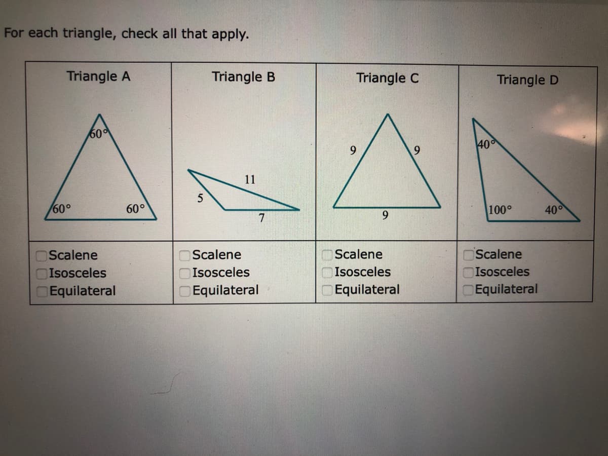 For each triangle, check all that apply.
Triangle A
Triangle B
Triangle C
Triangle D
60
40
9.
11
60°
60°
100°
400
7
9.
Scalene
Scalene
Scalene
Scalene
Isosceles
Isosceles
Isosceles
OIsosceles
Equilateral
Equilateral
Equilateral
Equilateral
