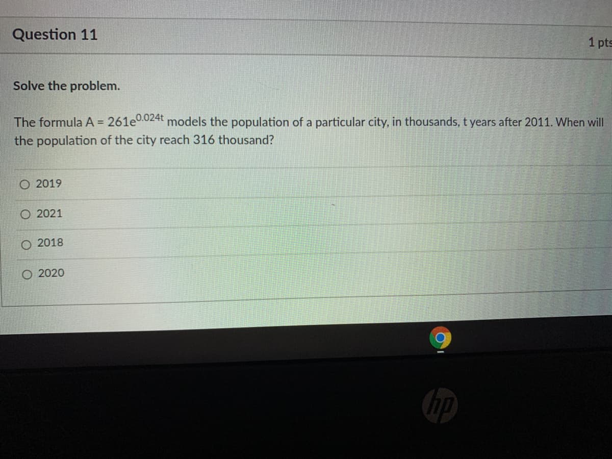 Question 11
1 pts
Solve the problem.
The formula A = 261e0024t models the population of a particular city, in thousands, t years after 2011. When will
the population of the city reach 316 thousand?
%3D
O 2019
2021
2018
O 2020
