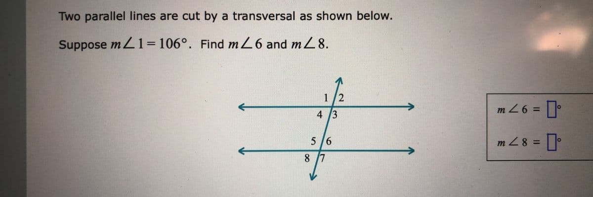 Two parallel lines are cut by a transversal as shown below.
Suppose mL1=106°. Find m26 and m 8.
1/2
m Z6 =
4 3
3D97W
5/6
m Z8 =
8 7
