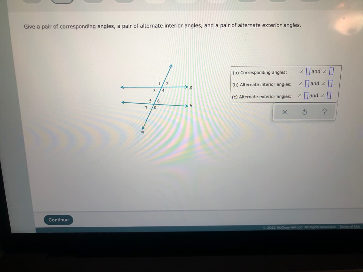 Give a pair of corresponding angles, a pair of alternate interior angles, and a pair of alternate exterior angles.
(a) Corresponding angles:
Dand 2
Dand 2
1
(b) Alternate interior angles:
g
4
(c) Alternate exterior angles:
Dand 2
8.
m
Continue
O2022 McGraw Hill LLC. AI Rights Reserved
Terms of Use
