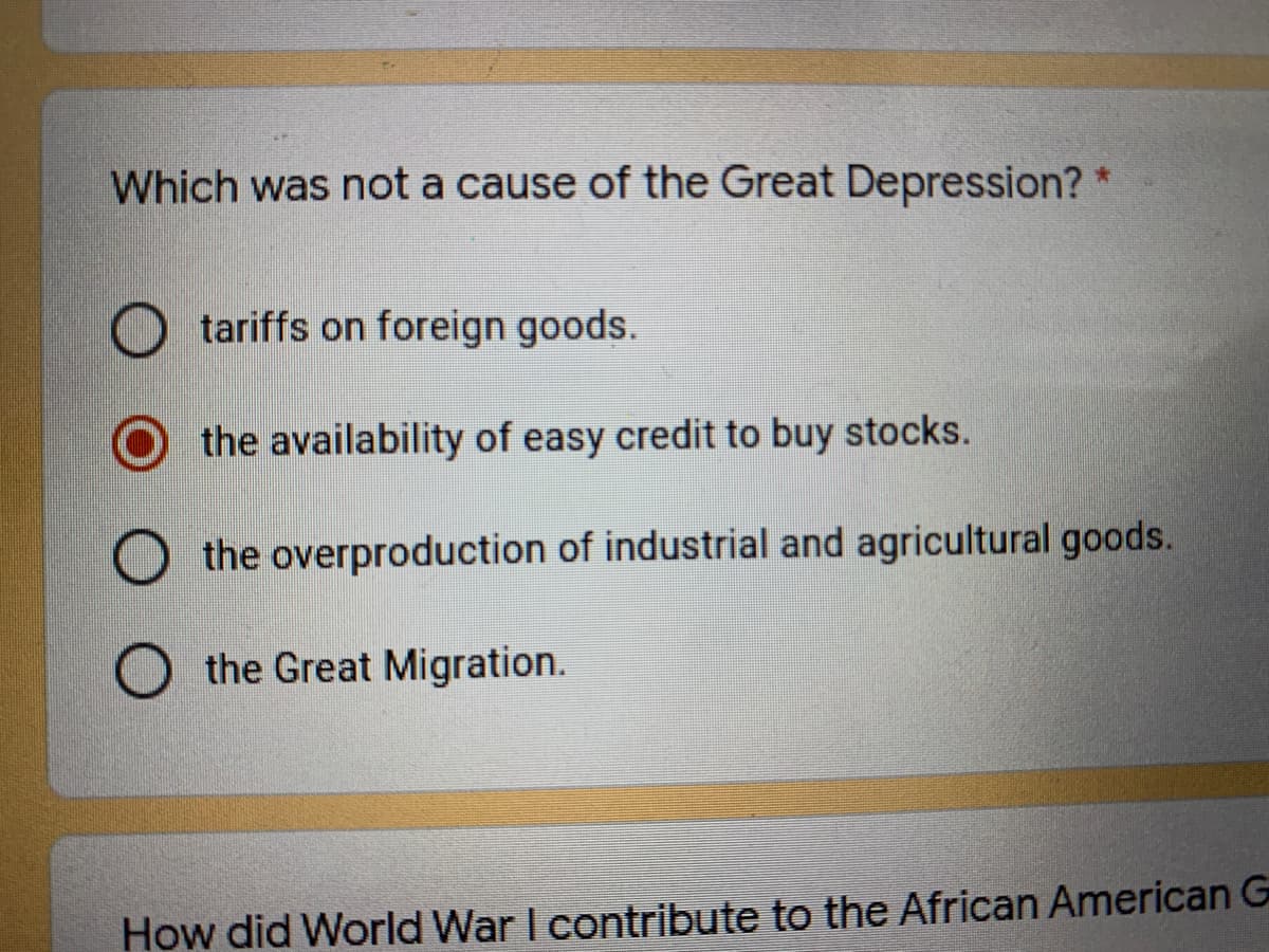 Which was not a cause of the Great Depression? *
O tariffs on foreign goods.
the availability of easy credit to buy stocks.
O the overproduction of industrial and agricultural goods.
O the Great Migration.
How did World War I contribute to the African American G
