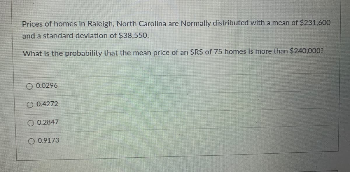 Prices of homes in Raleigh, North Carolina are Normally distributed with a mean of $231,600
and a standard deviation of $38,550.
What is the probability that the mean price of an SRS of 75 homes is more than $240,000?
0.0296
0.4272
O 0.2847
0.9173
