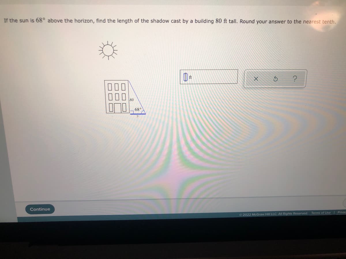 If the sun is 68° above the horizon, find the length of the shadow cast by a building 80 ft tall. Round your answer to the nearest tenth.
000
80
68°
Continue
O2022 McGraw Hill LLC. Al Rights Reserved. Terms of Use Privad
