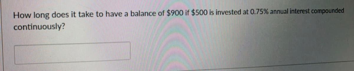 How long does it take to have a balance of $900 if $500 is invested at 0.75% annual interest compounded
continuously?
