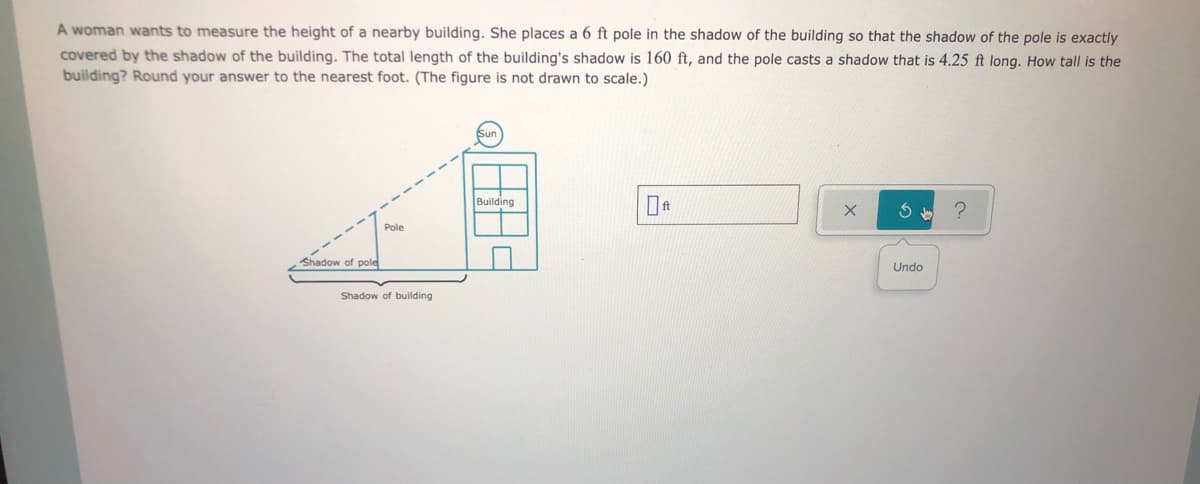 A woman wants to measure the height of a nearby building. She places a 6 ft pole in the shadow of the building so that the shadow of the pole is exactly
covered by the shadow of the building. The total length of the building's shadow is 160 ft, and the pole casts a shadow that is 4.25 ft long. How tall is the
building? Round your answer to the nearest foot. (The figure is not drawn to scale.)
Building
Pole
Shadow of pole
Undo
Shadow of building
