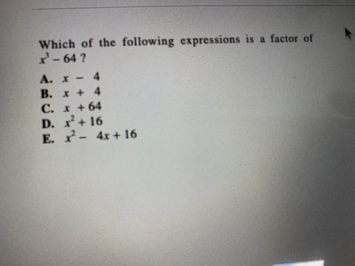 **Question:**

Which of the following expressions is a factor of \( x^2 - 64 \)?

- A. \( x - 4 \)
- B. \( x + 4 \)
- C. \( x + 64 \)
- D. \( x^2 + 16 \)
- E. \( x^2 - 4x + 16 \)

**Explanation:**

To solve this problem, we recognize that \( x^2 - 64 \) is a difference of squares. It can be factored as follows:

\[ x^2 - 64 = (x - 8)(x + 8) \]

Therefore, neither option directly matches \( x - 8 \) or \( x + 8 \), indicating that there is no direct factor among the given choices as the expression \( x^2 - 64 \) factors into. However, options A and B can be linked to this form as they are simple factors related to differences of constant values around 8.

This is a conceptual illustration meant to review factorization techniques, especially the difference of squares. For exact matches in factor choices, a re-examination or additional context might be necessary to align with available options.