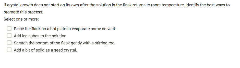 If crystal growth does not start on its own after the solution in the flask returns to room temperature, identify the best ways to
promote this process.
Select one or more:
Place the flask on a hot plate to evaporate some solvent.
Add ice cubes to the solution.
Scratch the bottom of the flask gently with a stirring rod.
Add a bit of solid as a seed crystal.
