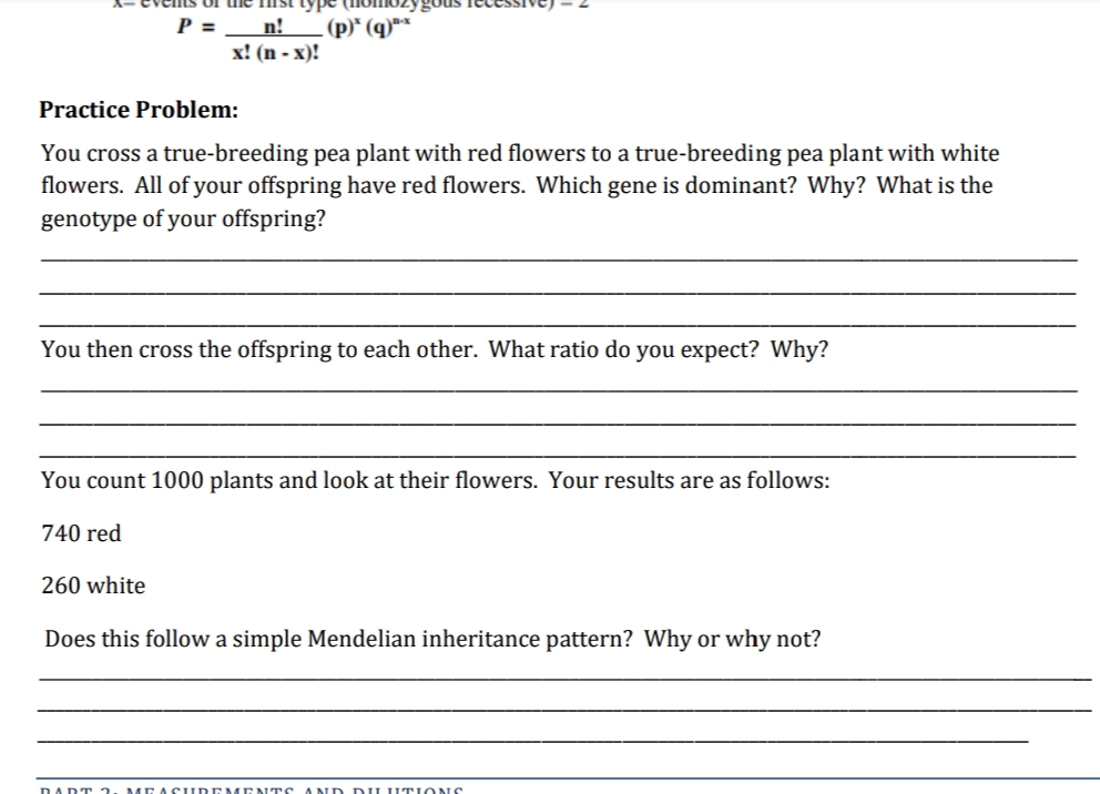 type
P =
n!
(p)* (q)"*
х! (n - х)!
Practice Problem:
You cross a true-breeding pea plant with red flowers to a true-breeding pea plant with white
flowers. All of your offspring have red flowers. Which gene is dominant? Why? What is the
genotype of your offspring?
You then cross the offspring to each other. What ratio do you expect? Why?
You count 1000 plants and look at their flowers. Your results are as follows:
740 red
260 white
Does this follow a simple Mendelian inheritance pattern? Why or why not?
DADT 2
MEA SUDI
ND D LUT IONS
