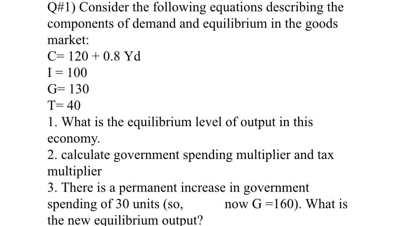 Q#1) Consider the following equations describing the
components of demand and equilibrium in the goods
market:
C= 120 + 0.8 Yd
I= 100
G= 130
T= 40
1. What is the equilibrium level of output in this
economy.
2. calculate government spending multiplier and tax
multiplier
3. There is a permanent increase in government
spending of 30 units (so,
the new equilibrium output?
now G =160). What is
