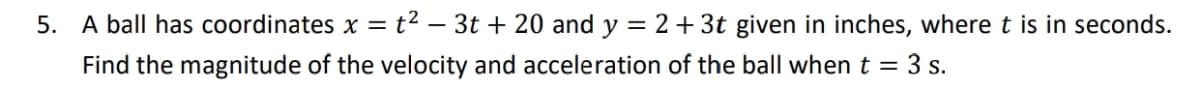 5. A ball has coordinates x = t² – 3t + 20 and y = 2+ 3t given in inches, where t is in seconds.
Find the magnitude of the velocity and acceleration of the ball when t = 3 s.
