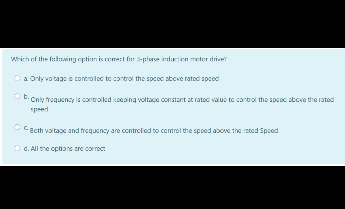 Which of the following option is correct for 3-phase induction motor drive?
O a. Only voltage is controlled to control the speed above rated speed
b.
Only frequency is controlled keeping voltage constant at rated value to control the speed above the rated
speed
Oc.
Both voltage and frequency are controlled to control the speed above the rated Speed
O d. All the options are correct
