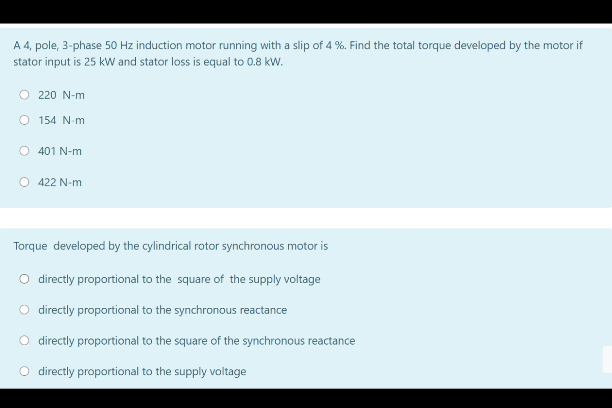 A 4, pole, 3-phase 50 Hz induction motor running with a slip of 4 %. Find the total torque developed by the motor if
stator input is 25 kW and stator loss is equal to 0.8 kW.
220 N-m
O 154 N-m
O 401 N-m
O 422 N-m
Torque developed by the cylindrical rotor synchronous motor is
O directly proportional to the square of the supply voltage
O directly proportional to the synchronous reactance
O directly proportional to the square of the synchronous reactance
O directly proportional to the supply voltage
