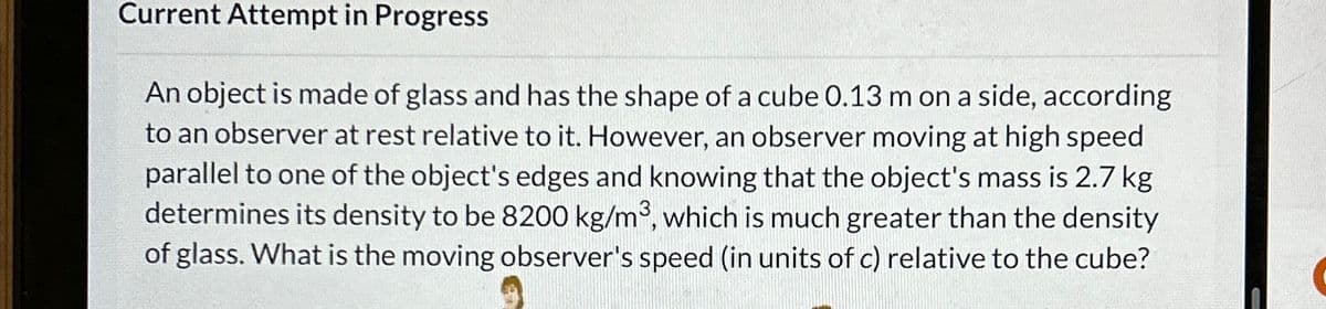 Current Attempt in Progress
An object is made of glass and has the shape of a cube 0.13 m on a side, according
to an observer at rest relative to it. However, an observer moving at high speed
parallel to one of the object's edges and knowing that the object's mass is 2.7 kg
determines its density to be 8200 kg/m³, which is much greater than the density
of glass. What is the moving observer's speed (in units of c) relative to the cube?