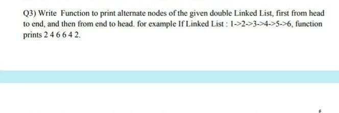 Q3) Write Function to print alternate nodes of the given double Linked List, first from head
to end, and then from end to head. for example If Linked List : 1->2->3->4->5->6, function
prints 2 4 6 6 42.
