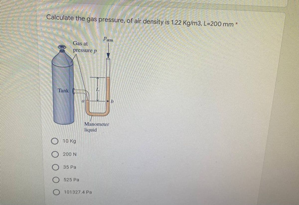 Calculate the gas pressure, of air density is 1.22 Kg/m3, L-200 mm *
Patm
Gas at
pressure p
Tank COUPLINGS
Manometer
liquid
10 Kg
200 N
35 Pa
525 Pa
101327.4 Pa