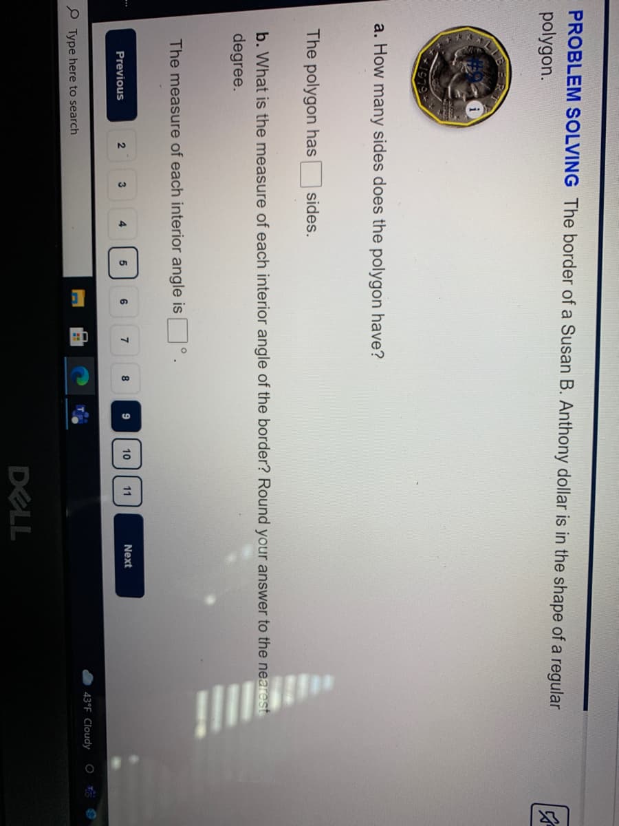 23
PROBLEM SOLVING The border of a Susan B. Anthony dollar is in the shape of a regular
polygon.
a. How many sides does the polygon have?
The polygon has
sides.
b. What is the measure of each interior angle of the border? Round your answer to the nearest
degree.
The measure of each interior angle is
4
8
10
11
Next
Previous
43°F Cloudy
P Type here to search
DELL
