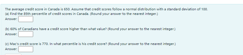 The average credit score in Canada is 650. Assume that credit scores follow a normal distribution with a standard deviation of 100.
(a) Find the 85th percentile of credit scores in Canada. (Round your answer to the nearest integer.)
Answer:
(b) 60% of Canadians have a credit score higher than what value? (Round your answer to the nearest integer.)
Answer:
(C) Mac's credit score is 770. In what percentile is his credit score? (Round your answer to the nearest integer.)
Answer:
