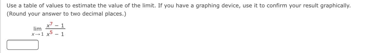 Use a table of values to estimate the value of the limit. If you have a graphing device, use it to confirm your result graphically.
(Round your answer to two decimal places.)
x7 – 1
lim
X→1 x5
1
