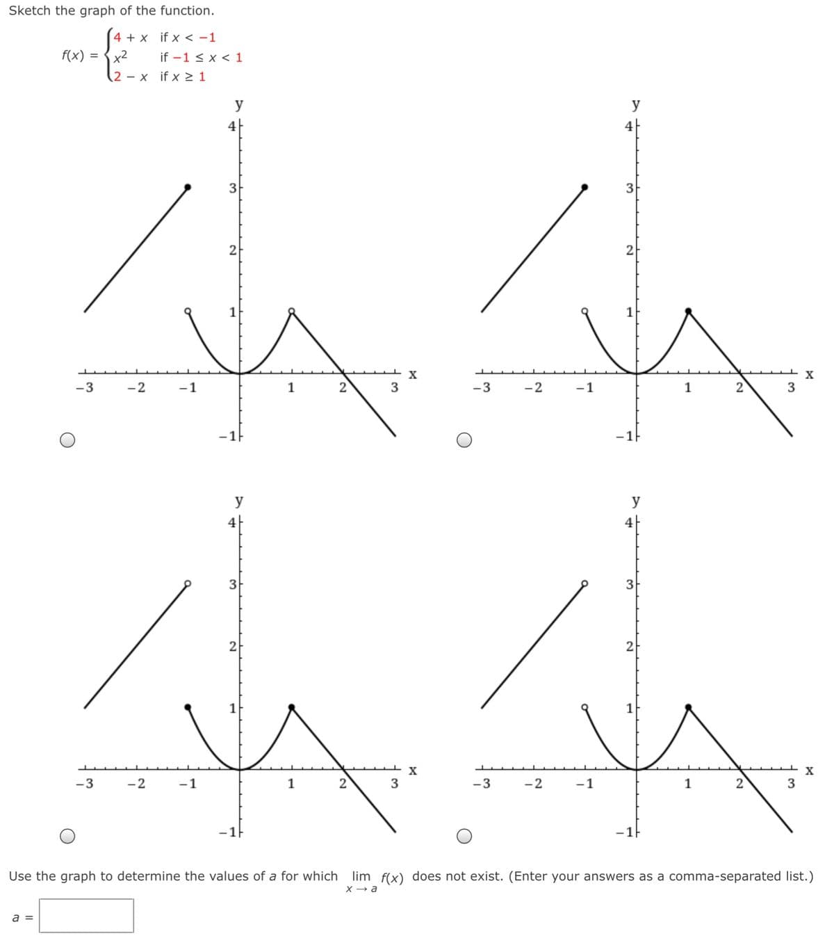 Sketch the graph of the function.
4 + x if x < -1
f(x)
x2
if -1 < x < 1
(2 – x if x > 1
y
4
4
3
3
2
1
X
-3
-2
-1
1
2
3
-3
-2
-1
1
2
3
-1F
y
y
4
4
3
3
2
2
X
-3
-2
-1
1
2
3
-3
-2
-1
2
Use the graph to determine the values of a for which
lim f(x) does not exist. (Enter your answers as a comma-separated list.)
X → a
a =
3.
2)
