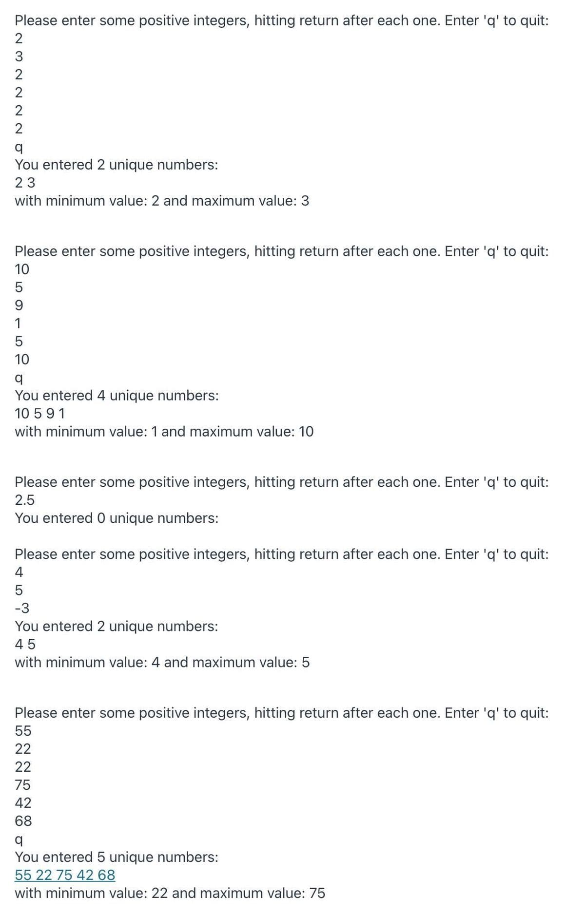 Please enter some positive integers, hitting return after each one. Enter 'q' to quit:
3
2
2
You entered 2 unique numbers:
23
with minimum value: 2 and maximum value: 3
Please enter some positive integers, hitting return after each one. Enter 'q' to quit:
10
9
1
10
You entered 4 unique numbers:
10 591
with minimum value: 1 and maximum value: 10
Please enter some positive integers, hitting return after each one. Enter 'q' to quit:
2.5
You entered 0 unique numbers:
Please enter some positive integers, hitting return after each one. Enter 'q' to quit:
4
5
-3
You entered 2 unique numbers:
45
with minimum value: 4 and maximum value: 5
Please enter some positive integers, hitting return after each one. Enter 'q' to quit:
55
22
22
75
42
68
You entered 5 unique numbers:
55 22 75 42 68
with minimum value: 22 and maximum value: 75
