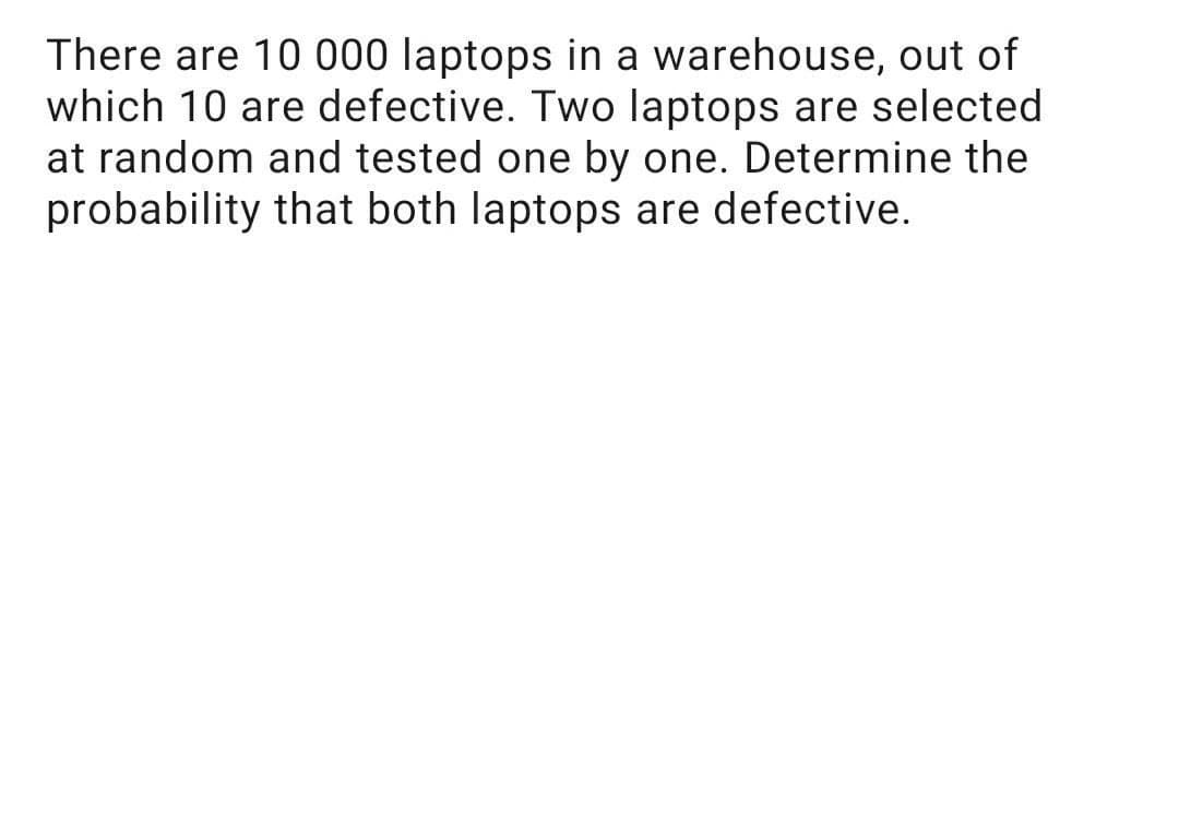 There are 10 000 laptops in a warehouse, out of
which 10 are defective. Two laptops are selected
at random and tested one by one. Determine the
probability that both laptops are defective.
