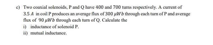 c) Two coaxial solenoids, P and Q have 400 and 700 turns respectively. A current of
3.5 A in coil P produces an average flux of 300 µWb through each turn of P and average
flux of 90 µWb through each turn of Q. Calculate the
i) inductance of solenoid P.
ii) mutual inductance.
