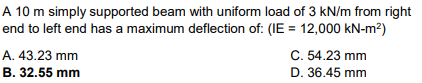 A 10 m simply supported beam with uniform load of 3 kN/m from right
end to left end has a maximum deflection of: (IE= 12,000 kN-m²)
A. 43.23 mm
B. 32.55 mm
C. 54.23 mm
D. 36.45 mm