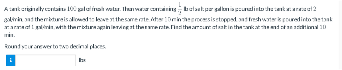 A tank originally contains 100 gal of fresh water. Then water containing lb of salt per gallon is poured into the tank at a rate of 2
2
gal/min, and the mixture is allowed to leave at the same rate. After 10 min the process is stopped, and fresh water is poured into the tank
at a rate of 1 gal/min, with the mixture again leaving at the same rate. Find the amount of salt in the tank at the end of an additional 10
min.
Round your answer to two decimal places.
lbs
i