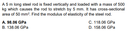 A 5 m long steel rod is fixed vertically and loaded with a mass of 500
kg which causes the rod to stretch by 5 mm. It has cross-sectional
area of 50 mm². Find the modulus of elasticity of the steel rod.
A. 98.06 GPa
B. 138.06 GPa
C. 118.06 GPa
D. 158.06 GPa