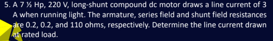 5. A 7 ½ Hp, 220 V, long-shunt compound dc motor draws a line current of 3
A when running light. The armature, series field and shunt field resistances
are 0.2, 0.2, and 110 ohms, respectively. Determine the line current drawn
at rated load.