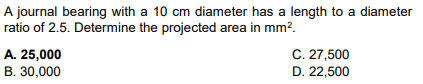 A journal bearing with a 10 cm diameter has a length to a diameter
ratio of 2.5. Determine the projected area in mm².
A. 25,000
B. 30,000
C. 27,500
D. 22,500