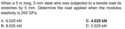 When a 5 m long, 5 mm steel wire was subjected to a tensile load its
stretches by 5 mm. Determine the load applied when the modulus
elasticity is 205 GPa.
A. 6.025 KN
B. 8.025 kN
C. 4.025 KN
D. 2.025 KN