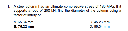 1. A steel column has an ultimate compressive stress of 135 MPa. If it
supports a load of 200 kN, find the diameter of the column using a
factor of safety of 3.
A. 65.34 mm
B. 75.22 mm
C. 45.23 mm
D. 56.34 mm