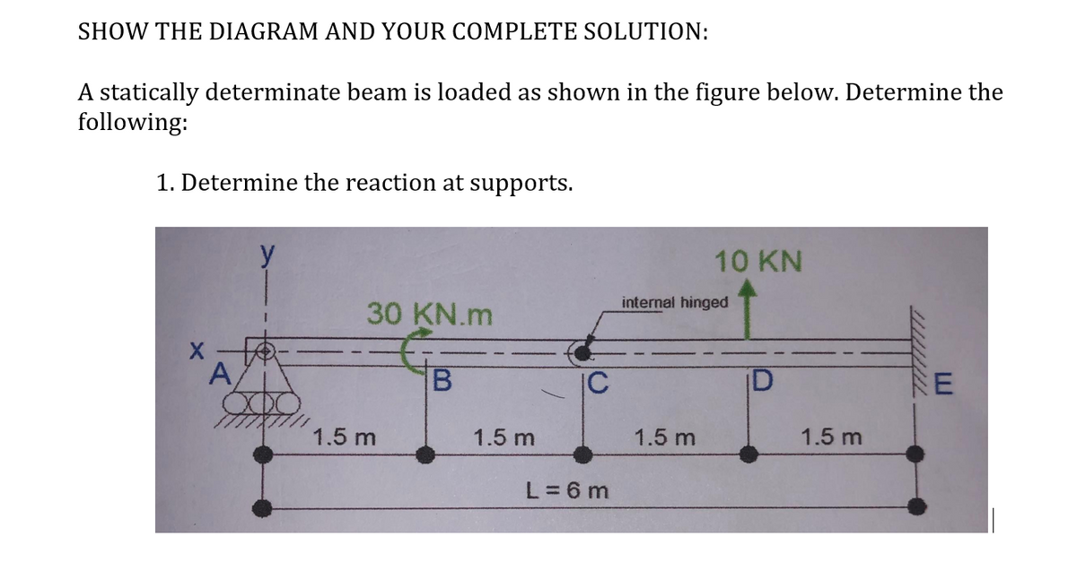 SHOW THE DIAGRAM AND YOUR COMPLETE SOLUTION:
A statically determinate beam is loaded as shown in the figure below. Determine the
following:
1. Determine the reaction at supports.
A
30 KN.m
1.5 m
B
1.5 m
L=6m
10 KN
internal hinged
1.5 m
1.5 m
E